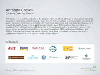 Anthony Groves
Creative Director, Partner

Anthony Groves is a 1996 graduate of the Columbus College of Art & Design in Ohio, where he earned
a degree in Illustration and Advertising. Since then, he has specialized in combining the two into high
quality computer illustration and graphics for marketing, advertising and corporate identity projects in
virtually all media. A part of the graphic design industry since 1997, Anthony has worked at a
marketing ﬁrm in Philadelphia, and before that, in the art department of major travel company. His
clients before Iperdesign included Stork, Cendant Corporation, ABFS and Lippincott Williams and
Wilkins. Anthony also brings a variety of freelance experience to the table including non-proﬁts,
entertainment companies and sports-related clothing design.




experience




Copyright © 2009 Iperdesign.™ All rights reserved.
 