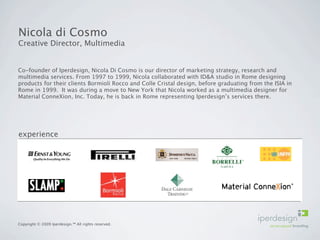 Nicola di Cosmo
Creative Director, Multimedia


Co-founder of Iperdesign, Nicola Di Cosmo is our director of marketing strategy, research and
multimedia services. From 1997 to 1999, Nicola collaborated with ID&A studio in Rome designing
products for their clients Bormioli Rocco and Colle Cristal design, before graduating from the ISIA in
Rome in 1999. It was during a move to New York that Nicola worked as a multimedia designer for
Material ConneXion, Inc. Today, he is back in Rome representing Iperdesign’s services there.




experience




Copyright © 2009 Iperdesign.™ All rights reserved.
 