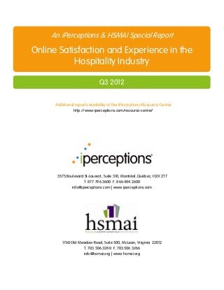 An iPerceptions & HSMAI Special Report
Online Satisfaction and Experience in the
           Hospitality Industry

                               Q3 2012

      Additional reports available at the iPerceptions Resource Center
                http://www.iperceptions.com/resource-center/




       3575 Boulevard St-Laurent, Suite 310, Montréal, Québec, H2X 2T7
                     T. 877.796.3600 F. 866.484.2600
              info@iperceptions.com | www.iperceptions.com




         1760 Old Meadow Road, Suite 500, McLean, Virginia 22012
                    T. 703.506.3280 F. 703.506.3266
                    info@hsmai.org | www.hsmai.org
 