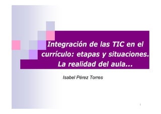 Integración de las TIC en el
currículo: etapas y situaciones.
     La realidad del aula...
      Isabel Pérez Torres




                             1
 