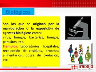 Biológicos
Son los que se originan por la
manipulación o la exposición de
agentes biológicos como:
virus, hongos, bacterias, hongos,
parásitos, etc.
Ejemplos: Laboratorios, hospitales,
recolección de residuos, procesos
alimentarios, pozas de oxidación,
etc.
 