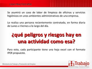 CASO PRACTICO IPERCASO PRACTICO IPER
Se asumirá un caso de labor de limpieza de oficinas y servicios
higiénicos en unos ambientes administrativos de una empresa.
Lo realiza una persona recientemente contratada, en forma diaria
de Lunes a Viernes a lo largo del día.
¿qué peligros y riesgos hay en¿qué peligros y riesgos hay en
una actividad como esa?una actividad como esa?
Para esto, cada participante tiene una hoja excel con el formato
IPER propuesto.
 