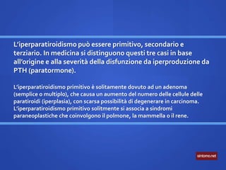 L’iperparatiroidismo può essere primitivo, secondario e
terziario. In medicina si distinguono questi tre casi in base
all’origine e alla severità della disfunzione da iperproduzione da
PTH (paratormone).
L’iperparatiroidismo primitivo è solitamente dovuto ad un adenoma
(semplice o multiplo), che causa un aumento del numero delle cellule delle
paratiroidi (iperplasia), con scarsa possibilità di degenerare in carcinoma.
L’iperparatiroidismo primitivo solitmente si associa a sindromi
paraneoplastiche che coinvolgono il polmone, la mammella o il rene.
 