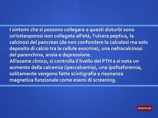 I sintomi che si possono collegare a questi disturbi sono
un’osteoporosi non collegata all’età, l’ulcera peptica, la
calcinosi del pancreas (da non confondere la calcolosi ma solo
deposito di calcio tra le cellule esocrine), una nefrocalcinosi
del parenchina, ansia e depressione.
All’esame clinico, si controlla il livello del PTH e si nota un
aumento della calcemia (ipercalcemia), una ipofosforemia,
solitamente vengono fatte scintigrafia e risonanza
magnetica funzionale come esami di screening.
 