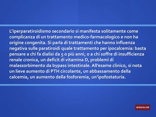 L’iperparatiroidismo secondario si manifesta solitamente come
complicanza di un trattamento medico-farmacologico e non ha
origine congenita. Si parla di trattamenti che hanno influenza
negativa sulle paratiroidi quale trattamento per ipocalcemia: basta
pensare a chi fa dialisi da 5 o più anni, o a chi soffre di insufficienza
renale cronica, un deficit di vitamina D, problemi di
malassorbimento da bypass intestinale. All’esame clinico, si nota
un lieve aumento di PTH circolante, un abbassamento della
calcemia, un aumento della fosforemia, un’ipofostaturia.
 