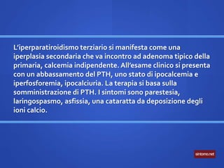 L’iperparatiroidismo terziario si manifesta come una
iperplasia secondaria che va incontro ad adenoma tipico della
primaria, calcemia indipendente. All’esame clinico si presenta
con un abbassamento del PTH, uno stato di ipocalcemia e
iperfosforemia, ipocalciuria. La terapia si basa sulla
somministrazione di PTH. I sintomi sono parestesia,
laringospasmo, asfissia, una cataratta da deposizione degli
ioni calcio.
 