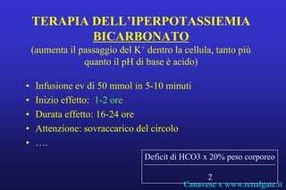 TERAPIA DELL’IPERPOTASSIEMIA
            BICARBONATO
    (aumenta il passaggio del K+ dentro la cellula, tanto più
                 quanto il pH di base è acido)

•    Infusione ev di 50 mmol in 5-10 minuti
•    Inizio effetto: 1-2 ore
•    Durata effetto: 16-24 ore
•    Attenzione: sovraccarico del circolo
•    ….
                                 Deficit di HCO3 x 20% peso corporeo

                                                 2
                                           Canavese x www.renalgate.it
 