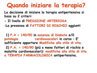 Quando iniziare la terapia? La decisione di iniziare la terapia antipertensiva si basa su 2 criteri: - Il livello di  PRESSIONE ARTERIOSA La presenza di  FATTORI DI RISCHIO  aggiunti  1)  P.A < 140/90  in  assenza di Diabete  e/0  patologia  cardiovascolari  in corso : E’ sufficiente apportare  Modifiche allo stile di vita. 2)  P.A. > 140/90  (più o meno fattori di rischio e malattie cardiovascolari):  modifiche allo stile di vita e TERAPIA   FARMACOLOGICA  antipertensiva. 