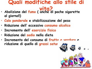 Quali modifiche allo stile di vita? Abolizione del  fumo  ( anche di poche sigarette al giorno!!) Calo ponderale  e stabilizzazione del peso Riduzione dell’ eccessivo  consumo alcolico Incremento dell’  esercizio fisico Riduzione del  sodio  nella dieta Incremento del consumo di  frutta e verdura  e riduzione di quello di  grassi saturi  (burro ecc..) 