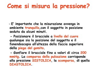Come si misura la pressione? -  E’ importante che la misurazione avvenga in ambiente  tranquillo ,con il soggetto in posizione seduta da alcuni minuti. - Posizionare il bracciale a  livello del cuore  qualunque sia la posizione del soggetto e il fonendoscopio all’altezza della faccia superiore della  piega del gomito . - Gonfiare il bracciale fino a valori di circa  200 mmHg . La  comparsa della pulsazione  corrisponde alla pressione  SISTOLICA , la  scomparsa,  di quella  DIASTOLICA . 