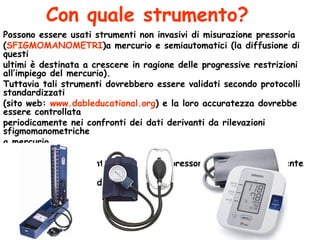 Con quale strumento? Possono essere usati strumenti non invasivi di misurazione pressoria  ( SFIGMOMANOMETRI )a mercurio e semiautomatici (la diffusione di questi  ultimi è destinata a crescere in ragione delle progressive restrizioni all’impiego del mercurio).  Tuttavia tali strumenti dovrebbero essere validati secondo protocolli standardizzati  (sito web:  www.dableducational.org ) e la loro accuratezza dovrebbe essere controllata  periodicamente nei confronti dei dati derivanti da rilevazioni sfigmomanometriche a mercurio. Nessuno  degli strumenti di rilevazione pressoria da  polso  attualmente disponibili è  stato  validato in modo soddisfacente. 