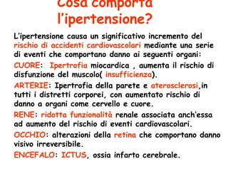 Cosa   comporta l’ipertensione? L’ipertensione causa un significativo incremento del  rischio di accidenti cardiovascolari  mediante una serie di eventi che comportano danno ai seguenti organi: CUORE :  Ipertrofia  miocardica , aumenta il rischio di disfunzione del muscolo(  insufficienza ). ARTERIE : Ipertrofia della parete e  aterosclerosi ,in tutti i distretti corporei, con aumentato rischio di danno a organi come cervello e cuore.  RENE :  ridotta funzionalità  renale associata anch’essa ad aumento del rischio di eventi cardiovascolari. OCCHIO : alterazioni della  retina  che comportano danno visivo irreversibile. ENCEFALO :  ICTUS , ossia infarto cerebrale. 