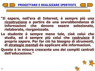 PROGETTARE E REALIZZARE IPERTESTI   “ Il sapere, nell’era di Internet, è sempre più una  ricostruzione  a partire da una sovrabbondanza di informazioni che devono essere selezionate, rielaborate, riorganizzate. Lo studente è sempre meno tale, cioè colui che studia, ed è sempre più colui che  costruisce  il proprio sapere. Per far ciò ha bisogno di strumenti, di  strategie mentali  da applicare alle informazioni. Questo è in misura crescente uno dei compiti centrali dell’educazione.” 