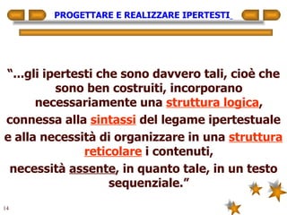 PROGETTARE E REALIZZARE IPERTESTI   “ ...gli ipertesti che sono davvero tali, cioè che sono ben costruiti, incorporano necessariamente una  struttura logica , connessa alla  sintassi  del legame ipertestuale e alla necessità di organizzare in una  struttura reticolare  i contenuti, necessità  assente , in quanto tale, in un testo sequenziale.” 