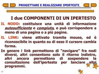 PROGETTARE E REALIZZARE IPERTESTI   I due COMPONENTI DI UN IPERTESTO IL NODO : costituisce una unità di informazione  autosufficiente  e  compiuta , e può corrispondere a meno di una pagina o a più pagine. IL LINK : viene attivato tramite mouse, ed è riconoscibile in quanto su di esso il cursore cambia forma. In genere i link permettono di “navigare” fra nodi diversi, altri consentono solo il ritorno indietro, altri ancora permettono di sospendere la consultazione dell’ipertesto per lanciare altri programmi. 