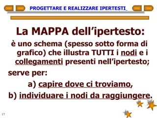 PROGETTARE E REALIZZARE IPERTESTI   La MAPPA dell’ipertesto: è uno schema (spesso sotto forma di  grafico) che illustra TUTTI i  nodi  e i  collegamenti  presenti nell’ipertesto; serve per: a)  capire dove ci troviamo , b)  individuare i nodi da raggiungere . 
