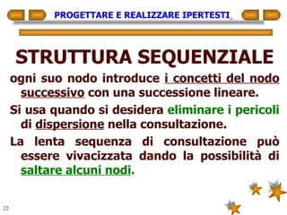 PROGETTARE E REALIZZARE IPERTESTI   STRUTTURA SEQUENZIALE ogni suo nodo introduce  i concetti del nodo successivo  con una successione lineare. Si usa quando si desidera  eliminare i pericoli  di  dispersione  nella consultazione. La lenta sequenza di consultazione può essere vivacizzata dando la possibilità di  saltare alcuni nodi . 