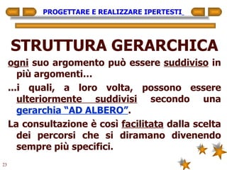 PROGETTARE E REALIZZARE IPERTESTI   STRUTTURA GERARCHICA ogni  suo argomento può essere  suddiviso  in più argomenti… ...i quali, a loro volta, possono essere  ulteriormente suddivisi  secondo una  gerarchia “AD ALBERO” . La consultazione è così  facilitata  dalla scelta dei percorsi che si diramano divenendo sempre più specifici. 