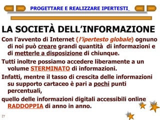 PROGETTARE E REALIZZARE IPERTESTI   LA SOCIETÀ DELL’INFORMAZIONE Con l’avvento di Internet  ( l’ipertesto globale )  ognuno di noi può  creare  grandi quantità  di informazioni e di  metterle a disposizione  di chiunque. Tutti inoltre possiamo accedere liberamente a un volume  STERMINATO  di informazioni. Infatti, mentre il tasso di crescita delle informazioni su supporto cartaceo è pari a  pochi  punti percentuali, quello delle informazioni digitali accessibili online  RADDOPPIA  di anno in anno. 