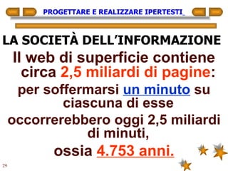 PROGETTARE E REALIZZARE IPERTESTI   LA SOCIETÀ DELL’INFORMAZIONE Il web di superficie contiene circa  2,5 miliardi di pagine : per soffermarsi  un minuto  su ciascuna di esse occorrerebbero oggi 2,5 miliardi di minuti, ossia  4.753 anni. 