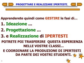 PROGETTARE E REALIZZARE IPERTESTI   Apprenderete quindi come  GESTIRE  le fasi di… 1.  Ideazione  ... 2.  Progettazione  ... 3. e  Realizzazione  di  IPERTESTI POTRETE POI TRASFERIRE  QUESTA ESPERIENZA NELLE VOSTRE CLASSI... E COORDINARE LA PRODUZIONE DI IPERTESTI DA PARTE DEI VOSTRI STUDENTI. 