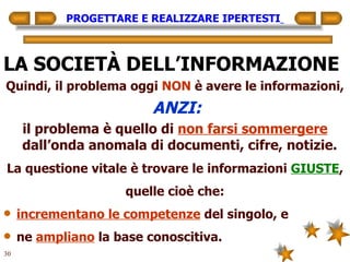 PROGETTARE E REALIZZARE IPERTESTI   LA SOCIETÀ DELL’INFORMAZIONE Quindi, il problema oggi  NON  è avere le informazioni, ANZI: il problema è quello di  non farsi sommergere  dall’onda anomala di documenti, cifre, notizie.   La questione vitale è trovare le informazioni  GIUSTE , quelle cioè che: incrementano le competenze  del singolo, e ne  ampliano  la base conoscitiva. 
