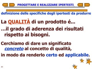 PROGETTARE E REALIZZARE IPERTESTI   definizione delle specifiche degli ipertesti da produrre La  QUALITÀ  di un prodotto é... … il grado di aderenza dei risultati rispetto ai bisogni. Cerchiamo di dare un significato  concreto  al concetto di qualità, in modo da renderlo  certo  ed  applicabile . 