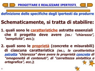 PROGETTARE E REALIZZARE IPERTESTI   definizione delle specifiche degli ipertesti da produrre Schematicamente, si tratta di stabilire: 1. quali sono le  caratteristiche  astratte essenziali  che il progetto deve avere  (es.: “chiarezza”, “semplicità”, ecc .); 2. quali sono le  proprietà  (concrete e misurabili) di ciascuna caratteristica  (es.:, la caratteristica  astratta  “chiarezza” deve avere le proprietà  concrete  di “omogeneità di contenuti”, di “correttezza sintattica e ortografica”, ecc.) ; 