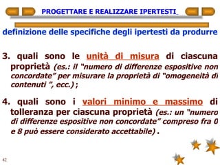 PROGETTARE E REALIZZARE IPERTESTI   definizione delle specifiche degli ipertesti da produrre 3. quali sono le  unità di misura  di ciascuna proprietà  (es.: il “numero di differenze espositive non concordate” per misurare la proprietà di “omogeneità di contenuti ”, ecc.)  ; 4. quali sono i  valori minimo e massimo  di tolleranza per ciascuna proprietà  (es.: un “numero di differenze espositive non concordate” compreso fra 0 e 8 può essere considerato accettabile)   . 