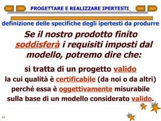 PROGETTARE E REALIZZARE IPERTESTI   definizione delle specifiche degli ipertesti da produrre Se il nostro prodotto finito  soddisferà  i requisiti imposti dal modello, potremo dire che: si tratta di un progetto  valido la cui qualità è  certificabile  (da noi o da altri) perché essa è  oggettivamente  misurabile sulla base di un modello considerato  valido . 