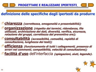 PROGETTARE E REALIZZARE IPERTESTI   definizione delle specifiche degli ipertesti da produrre chiarezza   (correttezza, omogeneità e presentabilità); organizzazione   (rispetto dei termini, ridondanze, file utilizzati, archiviazione dei dati, diversità, verifica, sicurezza, rotazione dei gruppi, correttezza del preventivo ore); consultabilità   (accessibilità, comodità, rapidità di consultazione, lunghezza dei testi); efficienza   (funzionamento di tutti i collegamenti, presenza di errori nei commenti, compatibilità, velocità di consultazione); facilità d'uso  dell'interfaccia  (spiegazioni, aiuti, legende). 