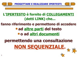 PROGETTARE E REALIZZARE IPERTESTI   L’ IPERTESTO  è fornito di  COLLEGAMENTI   (detti LINK) che... fanno riferimento e permettono di accedere ad  altre parti  del testo o ad  altri documenti permettendo una consultazione  NON SEQUENZIALE . 
