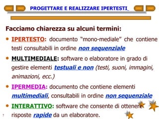 PROGETTARE E REALIZZARE IPERTESTI   Facciamo chiarezza su alcuni termini: IPERTESTO :   documento “mono-mediale” che contiene testi consultabili in ordine  non sequenziale MULTIMEDIALE :  software o elaboratore in grado di gestire elementi  testuali e non   (testi, suoni, immagini, animazioni, ecc.) IPERMEDIA :  documento che contiene elementi  multimediali , consultabili in ordine  non sequenziale INTERATTIVO :  software che consente di ottenere risposte  rapide  da un elaboratore. 