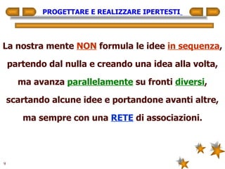 PROGETTARE E REALIZZARE IPERTESTI   La nostra mente  NON  formula le idee  in sequenza , partendo dal nulla e creando una idea alla volta, ma avanza  parallelamente  su fronti  diversi , scartando alcune idee e portandone avanti altre, ma sempre con una  RETE  di associazioni. 
