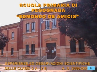 SCUOLA PRIMARIA DISCUOLA PRIMARIA DI
PEGOGNAGAPEGOGNAGA
““EDMONDO DE AMICIS”EDMONDO DE AMICIS”
ESPERIENZE ED OSSERVAZIONI SCIENTIFICHEESPERIENZE ED OSSERVAZIONI SCIENTIFICHE
DELLE CLASSI 2 A - 2 B A. S. 2006-2007DELLE CLASSI 2 A - 2 B A. S. 2006-2007
 