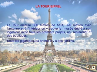 LA TOUR EIFFEL
La Tour mésure 300 mètres de haut, 320 mètres avec
l'antenne et à l'intérieur on y trouve le musée dédié à son
ingenieur avec tous les premiers projets, un restaurant et
des boutiques.
Sous les gigantesques arches il y a des jardins.
 