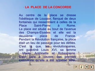 Au centre de la place se dresse
l'obélisque de Louqsor, flanqué de deux
fontaines qui ressemblent à celles de la
Place Saint-Pierre à Rome.
La place est située au bout de l'avenue
des Champs-Elysées et elle est la
deuxième place de France.
Pendant la Révolution française, la place
était un lieu de passage pour les défilés.
C'est là que, les révolutionnaires,
ont guillotiné Louis XVI, sa femme
Marie- Antoinette et Robespierre.
C'est juste à causes des grandes
exécutions qu'elle a été appelée ainsi.
. LA PLACE DE LA CONCORDE
 
