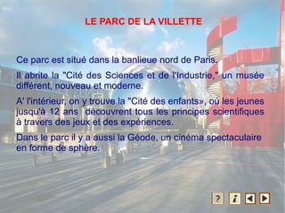 Ce parc est situé dans la banlieue nord de Paris.
Il abrite la "Cité des Sciences et de l'Industrie," un musée
différent, nouveau et moderne.
A' l'intérieur, on y trouve la "Cité des enfants», où les jeunes
jusqu'à 12 ans découvrent tous les principes scientifiques
à travers des jeux et des expériences.
Dans le parc il y a aussi la Géode, un cinéma spectaculaire
en forme de sphère.
LE PARC DE LA VILLETTE
 