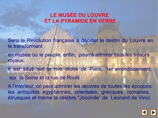 Sera la Revolution française à décider le destin du Louvre en
le transformant
en musée où le peuple, enfin, pourra admirer tous les trésors
royaux.
Il est situé sur la rive droite de Paris, 1er arrondissement,
sur la Seine et la rue de Rivoli
A l'intérieur, on peut admirer les œuvres de toutes les époques:
les antiquités egyptiennes, orientales, grecques, romaines,
étrusques et même la célèbre “Joconde” de Léonard de Vinci.
LE MUSÉE DU LOUVRE
ET LA PYRAMIDE EN VERRE
 