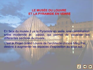 En face du musée il ya la Pyramide en verre, une combinaison
entre modernité et passé, qui permet de visualiser les
différentes sections du musée.
C'est le Projet Grand Louvre de l'architecte chinois Ming Pei,
destiné à augmenter les espaces d'esposition au sous sol.
LE MUSÉE DU LOUVRE
ET LA PYRAMIDE EN VERRE
 