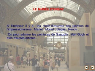 A' l'intérieur il y a les chefs-d'œuvres des peintres de
l'impressionnisme : Manet , Monet , Degas , Renoir .
On peut admirer les peintures de Gauguin , Van Gogh et
bien d'autres artistes .
LE MUSÉE D'ORSAY
 