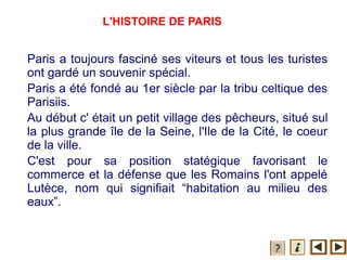 L'HISTOIRE DE PARIS
Paris a toujours fasciné ses viteurs et tous les turistes
ont gardé un souvenir spécial.
Paris a été fondé au 1er siècle par la tribu celtique des
Parisiis.
Au début c' était un petit village des pêcheurs, situé sul
la plus grande île de la Seine, l'Ile de la Cité, le coeur
de la ville.
C'est pour sa position statégique favorisant le
commerce et la défense que les Romains l'ont appelé
Lutèce, nom qui signifiait “habitation au milieu des
eaux”.
 