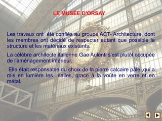 Les travaux ont été confiés au groupe ACT- Architecture, dont
les membres ont décidé de respecter autant que possible la
structure et les matériaux existants.
La célèbre architecte italienne Gae Aulenti s'est plutôt occupée
de l'aménagement intérieur.
Elle était responsable du choix de la pierre calcaire pâle ,qui a
mis en lumière les salles, grace à la voùte en verre et en
métal.
LE MUSÉE D'ORSAY
 