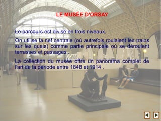 Le parcours est divisé en trois niveaux.
On utilise la nef centrale (où autrefois roulaient les trains
sur les quais) comme partie principale où se déroulent
terrasses et passages .
La collection du musée offre un panorama complet de
l'art de la période entre 1848 et 1914 .
LE MUSÉE D'ORSAY
 