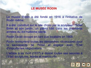 Le musée Rodin a été fondé en 1916 à l'initiative de
Rodin même.
Il a été construit sur le site choisi par le sculpteur: l'hôtel
Biron et son jardin, un palais bâti dans les premières
années du dix-huitième siècle.
Rodin l'avait occupé en tant que locataire en 1908.
Rodin entreprend toutes les démarches nécessaires pour
la sauvegarde de l'hôtel et engage avec l'État
d'importantes négociations.
L'artiste à sa mort (1917) a donné toutes ses oeuvres à
l'Etat: sculptures, lettres et manuscrits.
LE MUSÉE RODIN
 