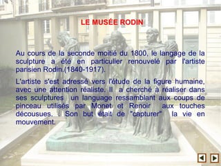 Au cours de la seconde moitié du 1800, le langage de la
sculpture a été en particulier renouvelé par l'artiste
parisien Rodin.(1840-1917).
L'artiste s'est adressé vers l'étude de la figure humaine,
avec une attention réaliste. Il a cherché à réaliser dans
ses sculptures un language ressamblant aux coups de
pinceau utilisés par Monet et Renoir aux touches
décousues. . Son but était de "capturer" la vie en
mouvement.
LE MUSÉE RODIN
 