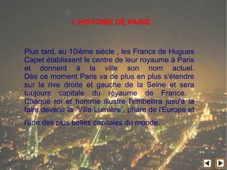 Plus tard, au 10ième siècle , les Francs de Hugues
Capet établissent le centre de leur royaume à Paris
et donnent à la ville son nom actuel.
Dès ce moment Paris va de plus en plus s'étendre
sur la rive droite et gauche de la Seine et sera
toujours capitale du royaume de France.
Chaque roi et homme illustre l'embellira jusu'à la
faire devenir la “Ville Lumière”, phare de l'Europe et
l'une des plus belles capitales du monde.
L'HISTOIRE DE PARIS
 