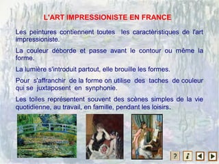 Les peintures contiennent toutes les caractèristiques de l'art
impressioniste.
La couleur déborde et passe avant le contour ou même la
forme.
La lumière s'introduit partout, elle brouille les formes.
Pour s'affranchir de la forme on utilise des taches de couleur
qui se juxtaposent en synphonie.
Les toiles représentent souvent des scènes simples de la vie
quotidienne, au travail, en famille, pendant les loisirs.
L'ART IMPRESSIONISTE EN FRANCE
 