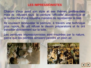 Chacun d'eux avait son style et ses thèmes préférentiels
mais ils réfusent tous la peinture “officielle”,académique et
la recherche d'une nouvelle manière de représenter le réel.
Ils voulaient rénouveler la peinture, à travers une technique
plus rapide. Ils ont réfusé le dessin préparatoire et ils ont
travailler directement sur la toile.
Les peintures impressionnistes sont inspirées par la nature,
parce que les peintres aimaient peindre en plein air.
LES IMPRESSIONISTES
 