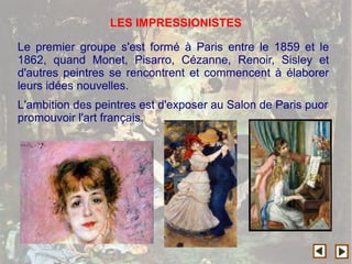 Le premier groupe s'est formé à Paris entre le 1859 et le
1862, quand Monet, Pisarro, Cézanne, Renoir, Sisley et
d'autres peintres se rencontrent et commencent à élaborer
leurs idées nouvelles.
L'ambition des peintres est d'exposer au Salon de Paris puor
promouvoir l'art français.
LES IMPRESSIONISTES
 
